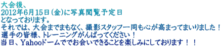 大会後、 2012年6月15日(金)に写真閲覧予定日 となっております。 それでは、大会までまもなく、撮影スタッフ一同も心が高まってまいりました！ 選手の皆様、トレーニングがんばってください！ 当日、Yahooドームででお会いできることを楽しみにしております！！
